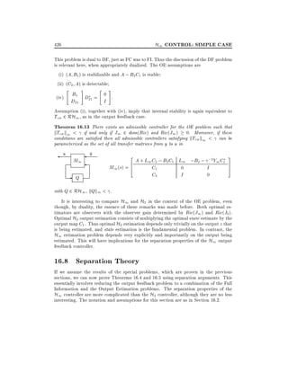 H1 CONTROL: SIMPLE CASE

426

This problem is dual to DF, just as FC was to FI. Thus the discussion of the DF problem
is relevant here, when appropriately dualized. The OE assumptions are
(i) (A B1 ) is stabilizable and A ; B2 C1 is stable
(ii) (C2 A) is detectable
"

(iv)

#

"

#

B1 D = 0 .
D21 21
I

Assumption (i), together with (iv), imply that internal stability is again equivalent to
Tzw 2 RH1 , as in the output feedback case.

Theorem 16.13 There exists an admissible controller for the OE problem such that
kTzw k1 < if and only if J1 2 dom(Ric) and Ric(J1 ) 0. Moreover, if these
conditions are satis ed then all admissible controllers satisfying kTzw k1 < can be
parameterized as the set of all transfer matrices from y to u in

u

M1

-

Q

y

2

A + L1 C2 ; B2 C1 L1 ;B2 ; ;2Y1 C1
6
M1 (s) = 4
C1
0
I
C2
I
0

3
7
5

with Q 2 RH1 , kQk1 < .

It is interesting to compare H1 and H2 in the context of the OE problem, even
though, by duality, the essence of these remarks was made before. Both optimal estimators are observers with the observer gain determined by Ric(J1 ) and Ric(J2 ).
Optimal H2 output estimation consists of multiplying the optimal state estimate by the
output map C1 . Thus optimal H2 estimation depends only trivially on the output z that
is being estimated, and state estimation is the fundamental problem. In contrast, the
H1 estimation problem depends very explicitly and importantly on the output being
estimated. This will have implications for the separation properties of the H1 output
feedback controller.

16.8 Separation Theory
If we assume the results of the special problems, which are proven in the previous
sections, we can now prove Theorems 16.4 and 16.5 using separation arguments. This
essentially involves reducing the output feedback problem to a combination of the Full
Information and the Output Estimation problems. The separation properties of the
H1 controller are more complicated than the H2 controller, although they are no less
interesting. The notation and assumptions for this section are as in Section 16.2.

 