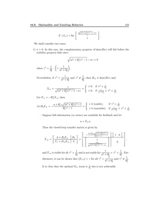 16.9. Optimality and Limiting Behavior
" p 2 2 2
(a +c2 ) ;1;a
X; (J1 ) = Im

433
#

1

:

We shall consider two cases:
1) a > 0: In this case, the complementary property of dom(Ric) will fail before the
stability property fails since
q

(a2 + b2 ) 2 ; 1 ; a = 0
2

when

2=

1

1
> a2 + b2 .

b2
2

2

Nevertheless, if

2>

1
a2 + b2 and
2

2 6=

1

b2 , then H1 2 dom(Ric) and
2
(

X1 = p

(a2 + b2 ) 2 ; 1 ; a
2

=

> 0 if 2 > b12
2
1
< 0 if a2 +b2 <
2

2 < 12 :

b2

Let F1 = ;B2 X1 then
p

2
2 + b2 2
A+B2 F1 = ; a + b2 b2(a2 ; 12 ) ; 1 =
2

(

< 0 (stable)
if 2 > b12
2
1
> 0 (unstable) if a2 +b2 <
2

2< 1:
2

b2

{ Suppose full information (or states) are available for feedback and let
u = F1 x:
Then the closed-loop transfer matrix is given by
2

Tzw =

"

#

A + B2 F1 B1 = 6
6
6
4
C1 + D12 F1 0

2

; a+b2
2
4

p(a2 +b2 )

2 ;1 h
2 2 ;12
b2
3

1

;
p(a2 +b2b)2 2 ;1;a

1 0

5

2

0

i 3
7
7
7
5

1
1
1
2
b2 and is not stable for a2 + b2 < < b2 . Fur2
2
2
1
thermore, it can be shown that kTzw k < for all 2 > a2 + b2 and 2 6= b12 .
2
2
and Tzw is stable for all

2>

It is clear that the optimal H1 norm is b12 but is not achievable.
2

 