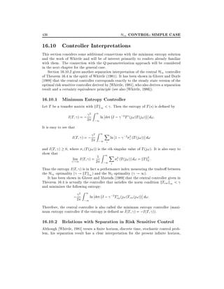 H1 CONTROL: SIMPLE CASE

436

16.10 Controller Interpretations
This section considers some additional connections with the minimum entropy solution
and the work of Whittle and will be of interest primarily to readers already familiar
with them. The connection with the Q-parameterization approach will be considered
in the next chapter for the general case.
Section 16.10.2 gives another separation interpretation of the central H1 controller
of Theorem 16.4 in the spirit of Whittle (1981). It has been shown in Glover and Doyle
1988] that the central controller corresponds exactly to the steady state version of the
optimal risk sensitive controller derived by Whittle, 1981], who also derives a separation
result and a certainty equivalence principle (see also Whittle, 1986]).

16.10.1 Minimum Entropy Controller

Let T be a transfer matrix with kT k1 < . Then the entropy of T (s) is de ned by

I (T ) = ; 2

2Z 1

;1

;
ln det I ; ;2T (j!)T (j!) d!:

It is easy to see that

I (T ) = ; 2

2Z 1X

;1 i

ln 1 ; ;2 i2 (T (j!)) d!

and I (T )
show that

0, where i (T (j!)) is the ith singular value of T (j!). It is also easy to
Z 1 X
2
2
lim I (T ) = 21
i (T (j! )) d! = kT k2 :
!1
;1 i
Thus the entropy I (T ) is in fact a performance index measuring the tradeo between
the H1 optimality ( ! kT k1 ) and the H2 optimality ( ! 1).
It has been shown in Glover and Mustafa 1989] that the central controller given in
Theorem 16.4 is actually the controller that satis es the norm condition kTzw k1 <
and minimizes the following entropy:

;2

2Z 1

;
ln det I ; ;2 Tzw (j!)Tzw (j!) d!:
;1

Therefore, the central controller is also called the minimum entropy controller (maxi~
mum entropy controller if the entropy is de ned as I (T ) = ;I (T )).

16.10.2 Relations with Separation in Risk Sensitive Control

Although Whittle, 1981] treats a nite horizon, discrete time, stochastic control problem, his separation result has a clear interpretation for the present in nite horizon,

 