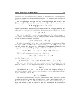 16.10. Controller Interpretations

437

continuous time, deterministic control problem, as given below and it is an interesting
exercise to compare the two separation statements. This discussion will be entirely in
the time-domain.
We will consider the system at time, t = 0, and evaluate the past stress, S; , and
future stress, S+ , as functions of the current state, x. First de ne the future stress as
S+ (x) := sup inf (kP+ z k2 ; 2kP+ wk2 )
2
2
u
w

then by the completion of the squares and by the saddle point argument of Section 16.3,
where u is not constrained to be a function of the measurements (FI case), we obtain
S+ (x) = x X1 x:
The past stress, S; (x), is a function of the past inputs and observations, u(t) y(t) for
;1 < t < 0, and of the present state, x, and is produced by the worst case disturbance,
w, that is consistent with the given data:
S; (x) := sup(kP; z k2 ; 2kP; wk2 ):
2
2
In order to evaluate S; we see that w can be divided into two components, D21 w
?
?
and D21 w , with x dependent only on D21 w (since B1 D21 = 0) and D21 w = y ; C2 x.
The past stress is then calculated by a completion of the square and in terms of a lter
output. In particular, let x be given by the stable di erential equation
_
x = Ax + B2 u + L1 (C2 x ; y) + Y1 C1 C1 x with x(;1) = 0:
Then it can be shown that the worst case w is given by
?
?
;
D21 w = D21 B1 Y1 1 (x(t) ; x(t)) for t < 0
and that this gives, with e := x ; x,
;
S; (x) = ; 2e(0) Y1 1 e(0) ; 2 kP; (y ; C2 x)k2 + kP;(C1 x)k2 + kP; uk2:
2
2
2
The worst case disturbance will now reach the value of x to maximize the total
stress, S; (x) + S+ (x) , and this is easily shown to be achieved at the current state of
x = Z1 x(0):
^
The de nitions of X1 and Y1 can be used to show that the state equations for
the central controller can be rewritten with the state x := Z1 x and with x as de ned
^
above. The control signal is then
u = F1 x = F1 Z1 x:
^
The separation is between the evaluation of future stress, which is a control problem
with an unconstrained input, and the past stress, which is a ltering problem with
known control input. The central controller then combines these evaluations to give a
worst case estimate, x, and the control law acts as if this were the perfectly observed
^
state.

 