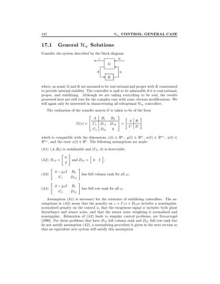 H1 CONTROL: GENERAL CASE

442

17.1 General H1 Solutions
Consider the system described by the block diagram

z

y

G

-

K

w

u

where, as usual, G and K are assumed to be real rational and proper with K constrained
to provide internal stability. The controller is said to be admissible if it is real-rational,
proper, and stabilizing. Although we are taking everything to be real, the results
presented here are still true for the complex case with some obvious modi cations. We
will again only be interested in characterizing all suboptimal H1 controllers.
The realization of the transfer matrix G is taken to be of the form
2

A B1 B2
G(s) = 6 C1 D11 D12
4
C2 D21 0

3
7
5

"

A B
=
C D

#

which is compatible with the dimensions z (t) 2 Rp1 , y(t) 2 Rp2 , w(t) 2 Rm1 , u(t) 2
Rm2 , and the state x(t) 2 Rn . The following assumptions are made:
(A1) (A B2 ) is stabilizable and (C2 A) is detectable
(A2) D12 =

"

0

I

#

h

and D21 = 0 I

"

A ; j!I B2
C1
D12

#

"

A ; j!I B1
C2
D21

#

(A3)
(A4)

i

has full column rank for all !
has full row rank for all !.

Assumption (A1) is necessary for the existence of stabilizing controllers. The assumptions in (A2) mean that the penalty on z = C1 x + D12 u includes a nonsingular,
normalized penalty on the control u, that the exogenous signal w includes both plant
disturbance and sensor noise, and that the sensor noise weighting is normalized and
nonsingular. Relaxation of (A2) leads to singular control problems see Stroorvogel
1990]. For those problems that have D12 full column rank and D21 full row rank but
do not satisfy assumption (A2), a normalizing procedure is given in the next section so
that an equivalent new system will satisfy this assumption.

 