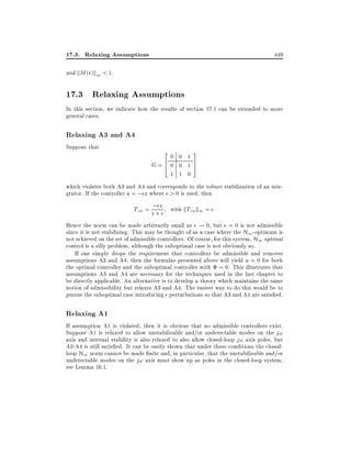17.3. Relaxing Assumptions

449

and kM (s)k1 < 1.

17.3 Relaxing Assumptions
In this section, we indicate how the results of section 17.1 can be extended to more
general cases.

Relaxing A3 and A4
Suppose that

2

G=6
4

0 0 1
0 0 1
1 1 0

3
7
5

which violates both A3 and A4 and corresponds to the robust stabilization of an integrator. If the controller u = ; x where > 0 is used, then

Tzw = s; s with kTzw k1 = :
+
Hence the norm can be made arbitrarily small as ! 0, but = 0 is not admissible
since it is not stabilizing. This may be thought of as a case where the H1 -optimum is
not achieved on the set of admissible controllers. Of course, for this system, H1 optimal
control is a silly problem, although the suboptimal case is not obviously so.
If one simply drops the requirement that controllers be admissible and removes
assumptions A3 and A4, then the formulae presented above will yield u = 0 for both
the optimal controller and the suboptimal controller with = 0. This illustrates that
assumptions A3 and A4 are necessary for the techniques used in the last chapter to
be directly applicable. An alternative is to develop a theory which maintains the same
notion of admissibility but relaxes A3 and A4. The easiest way to do this would be to
pursue the suboptimal case introducing perturbations so that A3 and A4 are satis ed.

Relaxing A1
If assumption A1 is violated, then it is obvious that no admissible controllers exist.
Suppose A1 is relaxed to allow unstabilizable and/or undetectable modes on the j!
axis and internal stability is also relaxed to also allow closed-loop j! axis poles, but
A2-A4 is still satis ed. It can be easily shown that under these conditions the closedloop H1 norm cannot be made nite and, in particular, that the unstabilizable and/or
undetectable modes on the j! axis must show up as poles in the closed-loop system,
see Lemma 16.1.

 