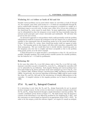 450

H1 CONTROL: GENERAL CASE

Violating A1 and either or both of A3 and A4

Sensible control problems can be posed which violate A1 and either or both of A3 and
A4. For example, cases when A has modes at s = 0 which are unstabilizable through B2
and/or undetectable through C2 arise when an integrator is included in a weight on a
disturbance input or an error term. In these cases, either A3 or A4 are also violated, or
the closed-loop H1 norm cannot be made nite. In many applications, such problems
can be reformulated so that the integrator occurs inside the loop (essentially using the
internal model principle) and is hence detectable and stabilizable. We will show this
process in the next section.
An alternative approach to such problems which could potentially avoid the problem
reformulation would be to pursue the techniques in the last chapter but to relax internal
stability to the requirement that all closed-loop modes be in the closed left half plane.
Clearly, to have nite H1 norms, these closed-loop modes could not appear as poles
in Tzw . The formulae given in this chapter will often yield controllers compatible with
these assumptions. The user would then have to decide whether closed-loop poles on
the imaginary axis were due to weights and hence acceptable or due to the problem
being poorly posed, as in the above example.
A third alternative is to again introduce perturbations so that A1, A3, and A4 are
satis ed. Roughly speaking, this would produce sensible answers for sensible problems,
but the behavior as ! 0 could be problematic.

Relaxing A2

In the cases that either D12 is not full column rank or that D21 is not full row rank,
improper controllers can give a bounded H1 -norm for Tzw , although the controllers will
not be admissible by our de nition. Such singular ltering and control problems have
been well-studied in H2 theory and many of the same techniques go over to the H1 -case
(e.g. Willems 1981], Willems, Kitapci, and Silverman 1986], and Hautus and Silverman
1983]). In particular, the structure algorithm of Silverman 1969] could be used to make
the terms D12 and D21 full rank by the introduction of suitable di erentiators in the
controller. A complete solution to the singular problem can be found in Stroorvogel,
1990].

17.4 H2 and H1 Integral Control

It is interesting to note that the H2 and H1 design frameworks do not in general
produce integral control. In this section we show how to introduce integral control into
the H2 and H1 design framework through a simple disturbance rejection problem. We
consider a feedback system shown in Figure 17.1. We shall assume that the frequency
contents of the disturbance w are e ectively modeled by the weighting Wd 2 RH1 and
the constraints on control signal are limited by an appropriate choice of Wu 2 RH1 . In
order to let the output y track the reference signal r, we require K contain an integral,

 