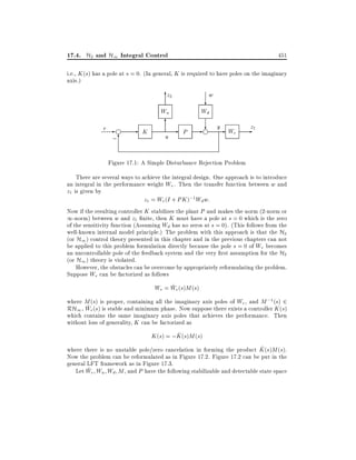 17.4. H2 and H1 Integral Control

451

i.e., K (s) has a pole at s = 0. (In general, K is required to have poles on the imaginary
axis.)

z
62

w

?

Wu
r

-g ;6

K

6

u

Wd

-

P

?
- g y- We -z1

Figure 17.1: A Simple Disturbance Rejection Problem
There are several ways to achieve the integral design. One approach is to introduce
an integral in the performance weight We . Then the transfer function between w and
z1 is given by
z1 = We (I + PK );1 Wd w:
Now if the resulting controller K stabilizes the plant P and makes the norm (2-norm or
1-norm) between w and z1 nite, then K must have a pole at s = 0 which is the zero
of the sensitivity function (Assuming Wd has no zeros at s = 0). (This follows from the
well-known internal model principle.) The problem with this approach is that the H2
(or H1 ) control theory presented in this chapter and in the previous chapters can not
be applied to this problem formulation directly because the pole s = 0 of We becomes
an uncontrollable pole of the feedback system and the very rst assumption for the H2
(or H1 ) theory is violated.
However, the obstacles can be overcome by appropriately reformulating the problem.
Suppose We can be factorized as follows
~
We = We (s)M (s)
where M (s) is proper, containing all the imaginary axis poles of We , and M ;1 (s) 2
~
RH1 , We (s) is stable and minimum phase. Now suppose there exists a controller K (s)
which contains the same imaginary axis poles that achieves the performance. Then
without loss of generality, K can be factorized as
^
K (s) = ;K (s)M (s)
^
where there is no unstable pole/zero cancelation in forming the product K (s)M (s).
Now the problem can be reformulated as in Figure 17.2. Figure 17.2 can be put in the
general LFT framework as in Figure 17.3.
~
Let We Wu Wd M , and P have the following stabilizable and detectable state space

 