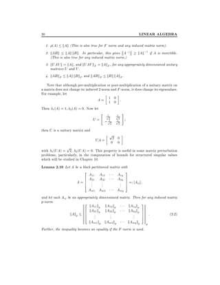 LINEAR ALGEBRA

30

1. (A) kAk (This is also true for F norm and any induced matrix norm).

2. kAB k kAk kB k. In particular, this gives A;1
kAk;1 if A is invertible.
(This is also true for any induced matrix norm.)
3. kUAV k = kAk, and kUAV kF = kAkF , for any appropriately dimensioned unitary
matrices U and V .
4. kAB kF kAk kB kF and kAB kF kB k kAkF .

Note that although pre-multiplication or post-multiplication of a unitary matrix on
a matrix does not change its induced 2-norm and F -norm, it does change its eigenvalues.
For example, let
A= 1 0 :
1 0
Then 1 (A) = 1

2 (A) = 0.

Now let

U=

"

1
p2
1
; p2

then U is a unitary matrix and

#

1
p2
1
p2

p

2 0
0 0

UA =

p

with 1 (UA) = 2, 2 (UA) = 0. This property is useful in some matrix perturbation
problems, particularly, in the computation of bounds for structured singular values
which will be studied in Chapter 10.

Lemma 2.10 Let A be a block partitioned matrix with

2A A
6 A11 A12
A=6 .
6 .21 ..22
4 . .

A1q
A2q

Am1 Am2

.
.
.

Amq

3
7
7 =: Aij ]
7
5

and let each Aij be an appropriately dimensioned matrix. Then for any induced matrix
p-norm
2
3

kA11 k

kAkp

kA12 k

6 kA21 kp kA22 kp
p
6 . p
6 .
.
.
4 .
.

kAm1 kp kAm2 kp

kA1q kp
kA2q kp 7
7
.
.
.

kAmq kp

7 :
5

Further, the inequality becomes an equality if the F -norm is used.

p

(2:2)

 