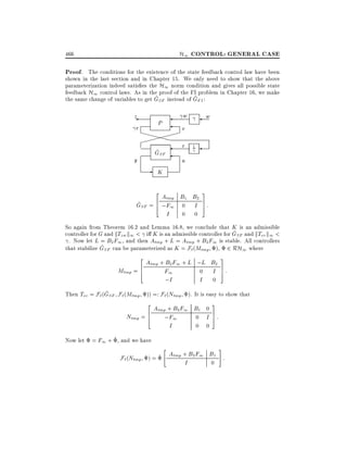 H1 CONTROL: GENERAL CASE

466

Proof. The conditions for the existence of the state feedback control law have been
shown in the last section and in Chapter 15. We only need to show that the above
parameterization indeed satis es the H1 norm condition and gives all possible state
feedback H1 control laws. As in the proof of the FI problem in Chapter 16, we make
^
^
the same change of variables to get GSF instead of GFI :

z
r

w

P

XXXXX
X
^
GSF

y

-

w

v
r

1

u

K
2

3

Atmp B1 B2
^ SF = 6 ;F1 0 I 7 :
G
4
5
I
0 0
So again from Theorem 16.2 and Lemma 16.8, we conclude that K is an admissible
^
controller for G and kTzw k1 < i K is an admissible controller for GSF and kTvr k1 <
. Now let L = B2 F1 , and then Atmp + L = Atmp + B2 F1 is stable. All controllers
^
that stabilize GSF can be parameterized as K = F`(Mtmp ) 2 RH1 where
2

3

Atmp + B2 F1 + L ;L B2
Mtmp = 6
F1
0 I 7:
4
5
;I
I 0
^
Then Tvr = F` (GSF F` (Mtmp )) =: F` (Ntmp ). It is easy to show that
3

2

Atmp + B2 F1 B1 0
6
Ntmp = 4
;F1
0 I 7:
5
0 0
I
Now let = F1 + ^ , and we have

"

#

F`(Ntmp ) = ^ Atmp + B2 F1 B1 :
I
0

 
