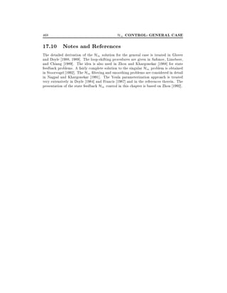 468

H1 CONTROL: GENERAL CASE

17.10 Notes and References

The detailed derivation of the H1 solution for the general case is treated in Glover
and Doyle 1988, 1989]. The loop-shifting procedures are given in Safonov, Limebeer,
and Chiang 1989]. The idea is also used in Zhou and Khargonekar 1988] for state
feedback problems. A fairly complete solution to the singular H1 problem is obtained
in Stoorvogel 1992]. The H1 ltering and smoothing problems are considered in detail
in Nagpal and Khargonekar 1991]. The Youla parameterization approach is treated
very extensively in Doyle 1984] and Francis 1987] and in the references therein. The
presentation of the state feedback H1 control in this chapter is based on Zhou 1992].

 