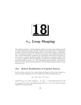 18

H1 Loop Shaping
This chapter introduces a design technique which incorporates loop shaping methods
to obtain performance/robust stability tradeo s, and a particular H1 optimization
problem to guarantee closed-loop stability and a level of robust stability at all frequencies. The proposed technique uses only the basic concept of loop shaping methods and
then a robust stabilization controller for the normalized coprime factor perturbed system is used to construct the nal controller. This chapter is arranged as follows: The
H1 theory is applied to solve the stabilization problem of a normalized coprime factor
perturbed system in Section 18.1. The loop shaping design procedure is described in
Section 18.2. The theoretical justi cation for the loop shaping design procedure is given
in Section 18.3.

18.1 Robust Stabilization of Coprime Factors
In this section, we use the H1 control theory developed in the previous chapters to
solve the robust stabilization of a left coprime factor perturbed plant given by
~
~
P = (M + ~ M );1 (N + ~ N )
h

i

~ ~
~ ~
with M N ~ M ~ N 2 RH1 and ~ N ~ M
< . The transfer matrices (M N )
1
~ ~
are assumed to be a left coprime factorization of P (i.e., P = M ;1N ), and K internally
stabilizes the nominal system.
469

 