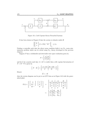 H1 LOOP SHAPING

470

z1
r

-f ;6

-

K

z2

~N

- f;

~
N

- ? - M ;1
f
~

~M

w

y

-

Figure 18.1: Left Coprime Factor Perturbed Systems
It has been shown in Chapter 9 that the system is robustly stable i
"

#

K (I + PK );1 M ;1
~
1= :
I
1

Finding a controller such that the above norm condition holds is an H1 norm minimization problem which can be solved using H1 theory developed in the previous
chapters.
Suppose P has a stabilizable and detectable state space realization given by
"

#

P= A B
C D
and let L be a matrix such that A + LC is stable then a left coprime factorization of
~ ~
P = M ;1N is given by
#
"
h
i
A + LC B + LD L :
~ ~
N M =
C
D
I
Denote

^
K = ;K

then the system diagram can be put in an LFT form as in Figure 18.2 with the generalized plant
2 "

G(s) =

6
4

0
~ ;1
M
~
M ;1

#

"

I
P
P

2

# 3
7
5

=

6 "
6
6
6
4
2

=:

6
4

A
0

C
C

#

A B1
C1 D11
C2 D21

;L #
"
0

"

I
I
3
B2
D12 7 :
5
D22

B
I
D
D

3

# 7
7
7
7
5

 