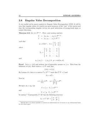 LINEAR ALGEBRA

32

2.8 Singular Value Decomposition
A very useful tool in matrix analysis is Singular Value Decomposition (SVD). It will be
seen that singular values of a matrix are good measures of the size" of the matrix and
that the corresponding singular vectors are good indications of strong/weak input or
output directions.
Theorem 2.11 Let A 2 Fm n . There exist unitary matrices
U = u1 u2 : : : um] 2 Fm m
V = v1 v2 : : : vn ] 2 Fn n
such that
A=U V
= 01 0
0

2
6
6
1=6
4

where

and

1

0

1

0
.
.
.
0

2

.
.
.
0
p

2

0
0
... .
.
.

p

3
7
7
7
5

0 p = minfm ng:

Proof. Let = kAk and without loss of generality assume m n. Then from the
de nition of kAk, there exists a z 2 Fn such that
kAz k = kz k :
~
~ ~
By Lemma 2.8, there is a matrix U 2 F m n such that U U = I and
~
Az = Uz:

Now let
We have Ax = y. Let
and

z
x = kz k 2 Fn

~
y = Uz 2 Fm :
~
Uz

V = x V1 2 Fn n

U = y U1 2 Fm m
be unitary.4 Consequently, U AV has the following structure:
A1 := U AV = 0 w
B
4 Recall that it is always possible to extend an orthonormal set of vectors to an orthonormal basis
for the whole space.

 