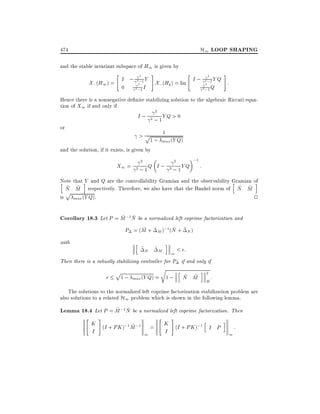 H1 LOOP SHAPING

474
and the stable invariant subspace of H1 is given by
"

2

X; (H1 ) = I ; 22;1 Y
0
2 ;1 I

#

"

#

2

X; (Hq ) = Im I ; 22;1 Y Q :
2 ;1 Q

Hence there is a nonnegative de nite stabilizing solution to the algebraic Riccati equation of X1 if and only if
2
I ; 2 ; 1Y Q > 0
or

1
1 ; max (Y Q)
and the solution, if it exists, is given by

>p

X1 =

2

2

2 ; 1Q I ;

2 ; 1Y Q

;1

:

Note that iY and Q are the controllability Gramian and the observability Gramian of
h
h
i
~ ~
~ ~
N M respectively. Therefore, we also have that the Hankel norm of N M
p
is max (Y Q).
2
~ ~
Corollary 18.3 Let P = M ;1N be a normalized left coprime factorization and
~
~
P = (M + ~ M );1 (N + ~ N )
with

h

i

~N ~M
< :
1
Then there is a robustly stabilizing controller for P if and only if
p

r

1 ; max (Y Q) = 1 ;

h

~ ~
N M

i

2

H

:

The solutions to the normalized left coprime factorization stabilization problem are
also solutions to a related H1 problem which is shown in the following lemma.
~ ~
Lemma 18.4 Let P = M ;1N be a normalized left coprime factorization. Then
"

#

K (I + PK );1M ;1 =
~
I
1

"

#

K (I + PK );1 h
I P
I

i

1

:

 