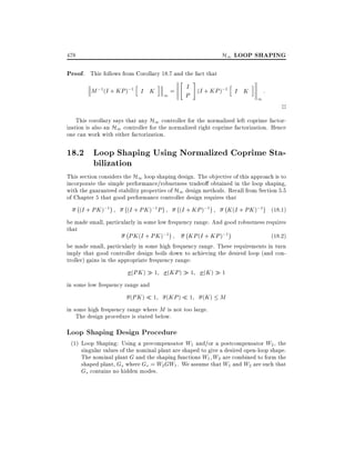H1 LOOP SHAPING

478

Proof. This follows from Corollary 18.7 and the fact that
h

"

i

M ;1 (I + KP );1 I K

1

=

#

I (I + KP );1 h
I K
P

i

1

:

2

This corollary says that any H1 controller for the normalized left coprime factorization is also an H1 controller for the normalized right coprime factorization. Hence
one can work with either factorization.

18.2 Loop Shaping Using Normalized Coprime Stabilization

This section considers the H1 loop shaping design. The objective of this approach is to
incorporate the simple performance/robustness tradeo obtained in the loop shaping,
with the guaranteed stability properties of H1 design methods. Recall from Section 5.5
of Chapter 5 that good performance controller design requires that
;

(I + PK );1

;

(I + PK );1 P

;

(I + KP );1

;

K (I + PK );1 (18:1)

be made small, particularly in some low frequency range. And good robustness requires
that
;
;
PK (I + PK );1
KP (I + KP );1
(18:2)
be made small, particularly in some high frequency range. These requirements in turn
imply that good controller design boils down to achieving the desired loop (and controller) gains in the appropriate frequency range:
(PK )

1

(KP )

1

(K )

1

(KP )

1

(K ) M

1

in some low frequency range and
(PK )

in some high frequency range where M is not too large.
The design procedure is stated below.

Loop Shaping Design Procedure

(1) Loop Shaping: Using a precompensator W1 and/or a postcompensator W2 , the
singular values of the nominal plant are shaped to give a desired open-loop shape.
The nominal plant G and the shaping functions W1 W2 are combined to form the
shaped plant, Gs where Gs = W2 GW1 . We assume that W1 and W2 are such that
Gs contains no hidden modes.

 