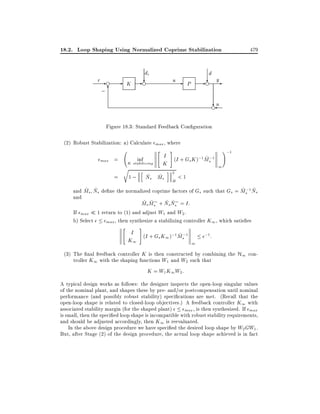 18.2. Loop Shaping Using Normalized Coprime Stabilization
r-e

;6

-

di

K

-?
e

u

-

479

d

P

- ? ye
?
en

Figure 18.3: Standard Feedback Con guration
(2) Robust Stabilization: a) Calculate max , where
"

#

I (I + G K );1 M ;1
~s
inf
max =
s
K stabilizing
K
1
r
h
i 2
~ ~
= 1 ; Ns Ms
<1
H

!;1

~ ~
~ ~
and Ms Ns de ne the normalized coprime factors of Gs such that Gs = Ms;1 Ns
and
~ ~
~ ~
Ms Ms + Ns Ns = I:
If max 1 return to (1) and adjust W1 and W2 .
b) Select
max , then synthesize a stabilizing controller K1 , which satis es
"

#

I (I + G K );1 M ;1
;1 :
~s
s 1
K1
1
(3) The nal feedback controller K is then constructed by combining the H1 controller K1 with the shaping functions W1 and W2 such that
K = W1 K1 W2 :
A typical design works as follows: the designer inspects the open-loop singular values
of the nominal plant, and shapes these by pre- and/or postcompensation until nominal
performance (and possibly robust stability) speci cations are met. (Recall that the
open-loop shape is related to closed-loop objectives.) A feedback controller K1 with
associated stability margin (for the shaped plant)
max , is then synthesized. If max
is small, then the speci ed loop shape is incompatible with robust stability requirements,
and should be adjusted accordingly, then K1 is reevaluated.
In the above design procedure we have speci ed the desired loop shape by W2 GW1 .
But, after Stage (2) of the design procedure, the actual loop shape achieved is in fact

 