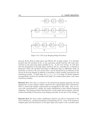 H1 LOOP SHAPING

480

- W1 e

;6

- K1

G

- W2 -

- W1 -

G

- W2

Gs

e

;6

- W2 - K1 - W1

-

G

K
Figure 18.4: The Loop Shaping Design Procedure
given by W1 K1W2 G at plant input and GW1 K1 W2 at plant output. It is therefore
possible that the inclusion of K1 in the open-loop transfer function will cause deterioration in the open-loop shape speci ed by Gs . In the next section, we will show
that the degradation in the loop shape caused by the H1 controller K1 is limited at
frequencies where the speci ed loop shape is su ciently large or su ciently small. In
particular, we show in the next section that can be interpreted as an indicator of the
success of the loop shaping in addition to providing a robust stability guarantee for the
closed-loop systems. A small value of max ( max 1) in Stage (2) always indicates
incompatibility between the speci ed loop shape, the nominal plant phase, and robust
closed-loop stability.

Remark 18.1 Note that, in contrast to the classical loop shaping approach, the loop

shaping here is done without explicit regard for the nominal plant phase information.
That is, closed-loop stability requirements are disregarded at this stage. Also, in contrast with conventional H1 design, the robust stabilization is done without frequency
weighting. The design procedure described here is both simple and systematic, and only
assumes knowledge of elementary loop shaping principles on the part of the designer.

~

Remark 18.2 The above robust stabilization objective can also be interpreted as the
more standard H1 problem formulation of minimizing the H1 norm of the frequency
weighted gain from disturbances on the plant input and output to the controller input

 