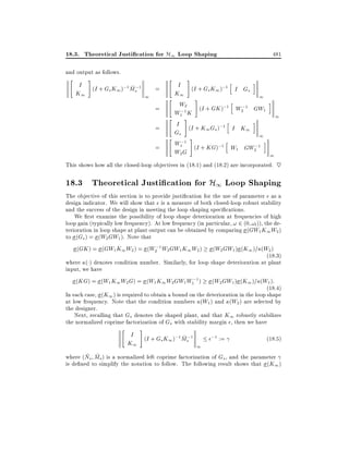 18.3. Theoretical Justi cation for H1 Loop Shaping
and output as follows.

"

#

I (I + G K );1 M ;1
~s
=
s 1
K1
1
=
=
=

"
"
"
"

481

#

i
I (I + G K );1 h
I Gs
s 1
K1
1
#
i
W2 (I + GK );1 h ;1
W2 GW1
W1;1 K
1
#
h
i
I (I + K G );1
I K1
1 s
Gs
1
#
i
W1;1 (I + KG);1 h
W1 GW2;1
W2 G
1

This shows how all the closed-loop objectives in (18.1) and (18.2) are incorporated. ~

18.3 Theoretical Justi cation for H1 Loop Shaping
The objective of this section is to provide justi cation for the use of parameter as a
design indicator. We will show that is a measure of both closed-loop robust stability
and the success of the design in meeting the loop shaping speci cations.
We rst examine the possibility of loop shape deterioration at frequencies of high
loop gain (typically low frequency). At low frequency (in particular, ! 2 (0 !l )), the deterioration in loop shape at plant output can be obtained by comparing (GW1 K1 W2 )
to (Gs ) = (W2 GW1 ). Note that
(GK ) = (GW1 K1 W2 ) = (W2;1 W2 GW1 K1 W2 ) (W2 GW1 ) (K1 )= (W2 )
(18:3)
where ( ) denotes condition number. Similarly, for loop shape deterioration at plant
input, we have
(KG) = (W1 K1W2 G) = (W1 K1 W2 GW1 W1;1 ) (W2 GW1 ) (K1 )= (W1 ):
(18:4)
In each case, (K1 ) is required to obtain a bound on the deterioration in the loop shape
at low frequency. Note that the condition numbers (W1 ) and (W2 ) are selected by
the designer.
Next, recalling that Gs denotes the shaped plant, and that K1 robustly stabilizes
the normalized coprime factorization of Gs with stability margin , then we have

"

#

I (I + G K );1 M ;1
~s
s 1
K1
1

;1 :=

(18:5)

~ ~
where (Ns Ms ) is a normalized left coprime factorization of Gs , and the parameter
is de ned to simplify the notation to follow. The following result shows that (K1 )

 