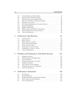 CONTENTS

viii
3.2
3.3
3.4
3.5
3.6
3.7
3.8
3.9
3.10
3.11
3.12

Controllability and Observability : : : : : : : :
Kalman Canonical Decomposition : : : : : : : :
Pole Placement and Canonical Forms : : : : : :
Observers and Observer-Based Controllers : : :
Operations on Systems : : : : : : : : : : : : : :
State Space Realizations for Transfer Matrices :
Lyapunov Equations : : : : : : : : : : : : : : :
Balanced Realizations : : : : : : : : : : : : : :
Hidden Modes and Pole-Zero Cancelation : : :
Multivariable System Poles and Zeros : : : : : :
Notes and References : : : : : : : : : : : : : : :

4 Performance Speci cations
4.1
4.2
4.3
4.4
4.5
4.6
4.7
4.8

Normed Spaces : : : : : : : : :
Hilbert Spaces : : : : : : : : : :
Hardy Spaces H2 and H1 : : :
Power and Spectral Signals : :
Induced System Gains : : : : :
Computing L2 and H2 Norms :
Computing L1 and H1 Norms
Notes and References : : : : : :

:
:
:
:
:
:
:
:

:
:
:
:
:
:
:
:

:
:
:
:
:
:
:
:

:
:
:
:
:
:
:
:

:
:
:
:
:
:
:
:

:
:
:
:
:
:
:
:

:
:
:
:
:
:
:
:

:
:
:
:
:
:
:
:

:
:
:
:
:
:
:
:

:
:
:
:
:
:
:
:
:
:
:
:
:
:
:
:
:
:
:

:
:
:
:
:
:
:
:
:
:
:
:
:
:
:
:
:
:
:

:
:
:
:
:
:
:
:
:
:
:
:
:
:
:
:
:
:
:

:
:
:
:
:
:
:
:
:
:
:
:
:
:
:
:
:
:
:

:
:
:
:
:
:
:
:
:
:
:
:
:
:
:
:
:
:
:

5 Stability and Performance of Feedback Systems
5.1
5.2
5.3
5.4
5.5
5.6
5.7
5.8

Feedback Structure : : : : : : : : :
Well-Posedness of Feedback Loop :
Internal Stability : : : : : : : : : :
Coprime Factorization over RH1 :
Feedback Properties : : : : : : : :
The Concept of Loop Shaping : : :
Weighted H2 and H1 Performance
Notes and References : : : : : : : :

6 Performance Limitations
6.1
6.2
6.3
6.4
6.5

:
:
:
:
:
:
:
:

:
:
:
:
:
:
:
:

:
:
:
:
:
:
:
:

:
:
:
:
:
:
:
:

:
:
:
:
:
:
:
:

Introduction : : : : : : : : : : : : : : : : : :
Integral Relations : : : : : : : : : : : : : : :
Design Limitations and Sensitivity Bounds :
Bode's Gain and Phase Relation : : : : : :
Notes and References : : : : : : : : : : : : :

:
:
:
:
:
:
:
:

:
:
:
:
:

:
:
:
:
:
:
:
:

:
:
:
:
:

:
:
:
:
:
:
:
:

:
:
:
:
:

:
:
:
:
:
:
:
:

:
:
:
:
:

:
:
:
:
:
:
:
:

:
:
:
:
:

:
:
:
:
:
:
:
:

:
:
:
:
:

:
:
:
:
:
:
:
:
:
:
:
:
:

:
:
:
:
:
:
:
:
:
:
:
:
:
:
:
:
:
:
:
:
:
:
:
:
:
:
:
:
:
:
:
:

:
:
:
:
:
:
:
:
:
:
:
:
:
:
:
:
:
:
:
:
:
:
:
:
:
:
:
:
:
:
:
:

:
:
:
:
:
:
:
:
:
:
:
:
:
:
:
:
:
:
:
:
:
:
:
:
:
:
:
:
:
:
:
:

:
:
:
:
:
:
:
:
:
:
:
:
:
:
:
:
:
:
:
:
:
:
:
:
:
:
:
:
:
:
:
:

:
:
:
:
:
:
:
:
:
:
:
:
:
:
:
:
:
:
:
:
:
:
:
:
:
:
:
:
:
:
:
:

:
:
:
:
:
:
:
:
:
:
:
:
:
:
:
:
:
:
:
:
:
:
:
:
:
:
:
:
:
:
:
:

47
53
58
63
65
68
71
72
78
80
89

91
91
93
97
102
104
112
114
116

117
117
119
121
126
130
134
137
141

143
143
145
149
151
152

 
