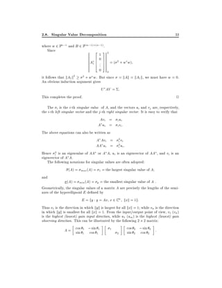 2.8. Singular Value Decomposition

33

where w 2 Fn;1 and B 2 F(m;1) (n;1) .
Since
2132
607
A1 6 .. 7 = ( 2 + w w)
6.7
4 5
0 2
2 + w w. But since = kAk = kA1 k, we must have w = 0.
it follows that kA1 k2
An obvious induction argument gives

U AV = :

2

This completes the proof.

The i is the i-th singular value of A, and the vectors ui and vj are, respectively,
the i-th left singular vector and the j -th right singular vector. It is easy to verify that

Avi =
A ui =

i ui
i vi :

The above equations can also be written as

A Avi =
AA ui =
Hence i2 is an eigenvalue of AA or A A, ui
eigenvector of A A.

2

i vi
2
i ui :

is an eigenvector of AA , and vi is an

The following notations for singular values are often adopted:
(A) = max (A) =

1

= the largest singular value of A

and

(A) = min (A) = p = the smallest singular value of A :
Geometrically, the singular values of a matrix A are precisely the lengths of the semiaxes of the hyperellipsoid E de ned by

E = fy : y = Ax x 2 C n kxk = 1g:
Thus v1 is the direction in which kyk is largest for all kxk = 1 while vn is the direction
in which kyk is smallest for all kxk = 1. From the input/output point of view, v1 (vn )
is the highest (lowest) gain input direction, while u1 (um ) is the highest (lowest) gain
observing direction. This can be illustrated by the following 2 2 matrix:
cos 2 ; sin 2 :
1
A = cos 1 ; sin 1
sin 1 cos 1
sin 2 cos 2
2

 