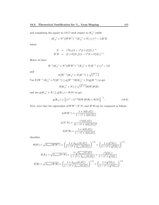 18.3. Theoretical Justi cation for H1 Loop Shaping

483

;
and completing the square in (18.7) with respect to K11 yields
;
;
(K1 + N )(WW );1 (K11 + N ) ( 2 ; 1)R R

where

N = 2Gs ((1 ; 2 )I + Gs Gs );1
R R = (I + Gs Gs )((1 ; 2 )I + Gs Gs );1 :
Hence we have
;
;
R; (K1 + N )(WW );1 (K11 + N )R;1 ( 2 ; 1)I

and
Use

;W ;1(K ;1 + N )R;1

;W ;1(K ;1 + N )R;1
1

;
and use (K11 + N )

p

2 ; 1:
1
;
(W ;1 ) (K11 + N ) (R;1 ) to get

;
(K11 + N )

p

2 ; 1 (W ) (R)

(K1 ) ; (N ) to get
(K1 )

n

o;1
( 2 ; 1)1=2 (W ) (R) + (N ) :

(18:8)

Next, note that the eigenvalues of WW N N , and R R can be computed as follows
1 ( sG )
(WW ) = 1 ; + + G(G sG )
2
s s
4 (
(N N ) = (1 ; 2 +Gs Gs ) ))2
(Gs Gs
therefore
(W ) =

1 ( sG )
(R R) = 1 ; + + G(G sG )
2
s s

p

1 min s G ) 1=2 =
1 + 2 (Gs ) 1=2
(WW ) = 1 ; + + (G(G sG )
max
2 min s s
1 ; 2 + 2 (Gs )

2p min (Gs Gs )
2 (
(N ) = max (N N ) = 1 ; 2 +
= 1 ; 2 +Gs ) G )
2( s
min (Gs Gs )
p
1 + 2 (Gs ) 1=2 :
1 min s G ) 1=2 =
(R) = max (R R) = 1 ; + + (G(G sG )
2 min s s
1 ; 2 + 2 (Gs )

p

 