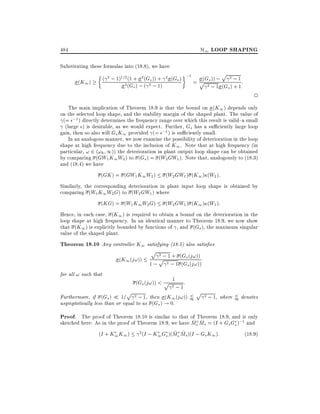 H1 LOOP SHAPING

484

Substituting these formulas into (18.8), we have
p
( 2 ; 1)1=2 (1 + 2 (Gs )) + 2 (Gs ) ;1 = p Gs )) ; 2 ; 1 :
(
(K1 )
2 (Gs ) ; ( 2 ; 1)
2 ; 1 (Gs ) + 1

2

The main implication of Theorem 18.9 is that the bound on (K1 ) depends only
on the selected loop shape, and the stability margin of the shaped plant. The value of
(= ;1) directly determines the frequency range over which this result is valid{a small
(large ) is desirable, as we would expect. Further, Gs has a su ciently large loop
gain, then so also will Gs K1 provided (= ;1) is su ciently small.
In an analogous manner, we now examine the possibility of deterioration in the loop
shape at high frequency due to the inclusion of K1 . Note that at high frequency (in
particular, ! 2 (!h 1)) the deterioration in plant output loop shape can be obtained
by comparing (GW1 K1W2 ) to (Gs ) = (W2 GW1 ). Note that, analogously to (18.3)
and (18.4) we have
(GK ) = (GW1 K1W2 )

(W2 GW1 ) (K1 ) (W2 ):

Similarly, the corresponding deterioration in plant input loop shape is obtained by
comparing (W1 K1 W2 G) to (W2 GW1 ) where
(KG) = (W1 K1 W2 G)

(W2 GW1 ) (K1 ) (W1 ):

Hence, in each case, (K1 ) is required to obtain a bound on the deterioration in the
loop shape at high frequency. In an identical manner to Theorem 18.9, we now show
that (K1 ) is explicitly bounded by functions of , and (Gs ), the maximum singular
value of the shaped plant.

Theorem 18.10 Any controller K1 satisfying (18.5) also satis es
p 2 ; 1 + (G (j!))
s
p
(K1 (j!))
1 ; 2 ; 1 (Gs (j!))
for all ! such that

1
(Gs (j!)) < p 2 :
;1
p 2 ; 1, then (K (j!)) /
Furthermore, if (Gs ) 1=
1
asymptotically less than or equal to as (Gs ) ! 0.

p 2 ; 1, where / denotes

Proof. The proof of Theorem 18.10 is similar to that of Theorem 18.9, and is only

~ ~
sketched here: As in the proof of Theorem 18.9, we have Ms Ms = (I + Gs Gs );1 and
~ ~
(I + K1 K1 ) 2(I ; K1 Gs )(Ms Ms )(I ; Gs K1 ):
(18:9)

 