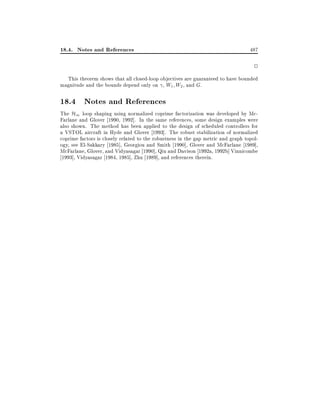18.4. Notes and References

487

2
This theorem shows that all closed-loop objectives are guaranteed to have bounded
magnitude and the bounds depend only on , W1 W2 , and G.

18.4 Notes and References

The H1 loop shaping using normalized coprime factorization was developed by McFarlane and Glover 1990, 1992]. In the same references, some design examples were
also shown. The method has been applied to the design of scheduled controllers for
a VSTOL aircraft in Hyde and Glover 1993]. The robust stabilization of normalized
coprime factors is closely related to the robustness in the gap metric and graph topology, see El-Sakkary 1985], Georgiou and Smith 1990], Glover and McFarlane 1989],
McFarlane, Glover, and Vidyasagar 1990], Qiu and Davison 1992a, 1992b] Vinnicombe
1993], Vidyasagar 1984, 1985], Zhu 1989], and references therein.

 