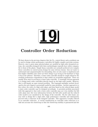 19

Controller Order Reduction
We have shown in the previous chapters that the H1 control theory and synthesis can
be used to design robust performance controllers for highly complex uncertain systems.
However, since a great many physical plants are modeled as high order dynamical systems, the controllers designed with these methodologies typically have orders comparable to those of the plants. Simple linear controllers are normally preferred over complex
linear controllers in control system designs for some obvious reasons: they are easier to
understand and computationally less demanding they are also easier to implement and
have higher reliability since there are fewer things to go wrong in the hardware or bugs
to x in the software. Therefore, a lower order controller should be sought whenever the
resulting performance degradation is kept within an acceptable magnitude. There are
usually three ways in arriving at a lower order controller. A seemingly obvious approach
is to design lower order controllers directly based on the high order models. However,
this is still largely an open research problem. The Lagrange multiplier method developed in the next chapter is potentially useful for some problems. Another approach is to
rst reduce the order of a high order plant, and then based on the reduced plant model
a lower order controller may be designed accordingly. A potential problem associated
with this approach is that such a lower order controller may not even stabilize the full
order plant since the error information between the full order model and the reduced
order model is not considered in the design of the controller. On the other hand, one
may seek to design rst a high order, high performance controller and subsequently
proceed with a reduction of the designed controller. This approach is usually referred
to as controller reduction. A crucial consideration in controller order reduction is to
take into account the closed-loop so that the closed-loop stability is guaranteed and the
489

 