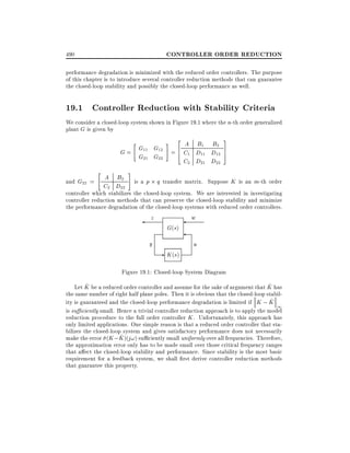 CONTROLLER ORDER REDUCTION

490

performance degradation is minimized with the reduced order controllers. The purpose
of this chapter is to introduce several controller reduction methods that can guarantee
the closed-loop stability and possibly the closed-loop performance as well.

19.1 Controller Reduction with Stability Criteria
We consider a closed-loop system shown in Figure 19.1 where the n-th order generalized
plant G is given by

# 2 A B1 B2 3
G12 = 6
4 C1 D11 D12 7
5
G22

"

G = G11
G21

"

A B2
C2 D22

C2 D21 D22

#

is a p q transfer matrix. Suppose K is an m-th order
and G22 =
controller which stabilizes the closed-loop system. We are interested in investigating
controller reduction methods that can preserve the closed-loop stability and minimize
the performance degradation of the closed-loop systems with reduced order controllers.

z

y

G(s)

- K (s)

w

u

Figure 19.1: Closed-loop System Diagram
^
^
Let K be a reduced order controller and assume for the sake of argument that K has
the same number of right half plane poles. Then it is obvious that the closed-loop stabil^
ity is guaranteed and the closed-loop performance degradation is limited if K ; K
1
is su ciently small. Hence a trivial controller reduction approach is to apply the model
reduction procedure to the full order controller K . Unfortunately, this approach has
only limited applications. One simple reason is that a reduced order controller that stabilizes the closed-loop system and gives satisfactory performance does not necessarily
^
make the error (K ;K )(j!) su ciently small uniformly over all frequencies. Therefore,
the approximation error only has to be made small over those critical frequency ranges
that a ect the closed-loop stability and performance. Since stability is the most basic
requirement for a feedback system, we shall rst derive controller reduction methods
that guarantee this property.

 