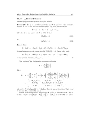 19.1. Controller Reduction with Stability Criteria

491

19.1.1 Additive Reduction

The following lemma follows from small gain theorem.
^
Lemma 19.1 Let K be a stabilizing controller and K be a reduced order controller.
^ and K have the same number of right half plane poles and de ne
Suppose K
^
:= K ; K Wa := (I ; G22 K );1 G22 :
^
Then the closed-loop system with K is stable if either

kWa k1 < 1
k Wa k1 < 1:

or

(19:1)
(19:2)

Proof. Since
^
I ; G22 K = I ; G22 K ; G22 = (I ; G22 K )(I ; (I ; G22 K );1 G22 )
by small gain theorem, the system is stable if kWa k1 < 1. On the other hand,
^
I ; KG22 = I ; KG22 ; G22 = (I ; (I ; G22 K );1 G22 )(I ; KG22 )
so the system is stable if k Wa k1 < 1.

2

Now suppose K has the following state space realization

#

"

K = Ak Bk :
Ck Dk
Then

Wa =
=

3"
7 A B2
S 0 Ip G22
5 C2 D22
Iq K
Ck Iq Dk
2
3
~
~
A + B2 Dk R;1 C2
B2 R;1 Ck
B2 R;1 7
6 B R;1C
~ 5
~
6
Ak + Bk D22 R;1 Ck Bk D22 R;1 7
k
2
4
"

#

!

02 A
k
= S B6 0
@4

R;1 C2

0 Bk
0 Ip

R;1 D22 Ck

#1
C
A

~
D22 R;1

~
where R := I ; D22 Dk and R := I ; Dk D22 . Hence in general the order of Wa is equal
to the sum of the orders of G and K .
In view of the above lemma, the controller K should be reduced in such a way so
^
^
^
that the weighted error Wa (K ; K ) or (K ; K )Wa is small and K and K have
1

1

 