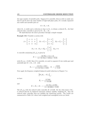 CONTROLLER ORDER REDUCTION

492

the same number of unstable poles. Suppose K is unstable, then in order to make sure
^
that K and K have the same number of right half plane poles, K is usually separated
into stable and unstable parts as

K = K+ + K;
^
where K+ is stable and a reduction is done on K+ to obtain a reduced K+ , the nal
^ = K+ + K; .
^
reduced order controller is given by K
We shall illustrate the above procedure through a simple example.

Example 19.1 Consider a system with
2 ;1 0 4 3
A=6 0 2 0
4

0 0 ;3

20
7 B1 = C1 = 6 1
5
4

0
0
0 0

" #

D11 = 0 D12 = D21 = 0
A controller minimizing kTzw k2 is given by

1

3
213
7 B2 = C2 = 6 1 7
5
4 5
1

D22 = 0:

148:79( +
3)
K = ; (s + 31:74)(ss+ 31)(s + ; 9:19)
:85)(s

with kTzw k2 = 55:09. Since K is unstable, we need to separate K into stable part and
antistable part K = K+ + K; with
3
;34:64
K+ = ; (s 114:15(s + +:61)
+ 31:74)(s 3:85) K; = s ; 9:19 :

Next apply the frequency weighted balanced model reduction in Chapter 7 to
^
Wa (K+ ; K+ ) 1
we have
and

^
K+ = ; s 117:085
+ 34:526

:788)
^ ^
K := K+ + K; = ; (s 151:72(s +s0; 9:19) :
+ 34:526)(

^
The kTzw k2 with the reduced order controller K is 61:69. On the other hand, if K+
is reduced directly by balanced truncation without stability weighting Wa , then the
reduced order controller does not stabilize the closed-loop system. The results are
summarized in Table 19.1 where both weighted and unweighted errors are listed.

 