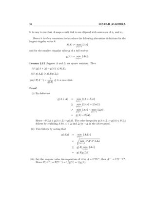 LINEAR ALGEBRA

34

It is easy to see that A maps a unit disk to an ellipsoid with semi-axes of

1

and 2 .

Hence it is often convenient to introduce the following alternative de nitions for the
largest singular value :
(A) := kmax kAxk
xk=1
and for the smallest singular value of a tall matrix:

(A) := kmin kAxk :
xk=1

Lemma 2.12 Suppose A and are square matrices. Then
(i) j (A + ) ; (A)j ( )
(ii) (A )

(A) ( )
(iii) (A;1 ) = 1 if A is invertible.
(A)

Proof.
(i) By de nition
(A + ) := kmin k(A + )xk
xk=1
min fkAxk ; k xkg
kxk=1

min kAxk ; max k xk

=

kxk=1

(A) ; ( ):

kxk=1

Hence ; ( ) (A + ) ; (A). The other inequality (A + ) ; (A)
follows by replacing A by A + and by ; in the above proof.
(ii) This follows by noting that

( )

(A ) := kmin kA xk
x
rk=1
min x A A x
=
kxk=1
=

(A) kmin k xk
xk=1
(A) ( ):

(iii) Let the singular value decomposition of A be A = U V , then A;1 = V ;1 U .
Hence (A;1 ) = ( ;1 ) = 1= ( ) = 1= (A).

 