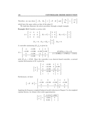 CONTROLLER ORDER REDUCTION

496

"

h

#

"

i h
i
;Nn = ;N
~ ~
~ ~
Therefore, we can chose ;Nn Mn = ;N M and
Mn
M
which have the same orders as that of the plant G.
We shall also illustrate the above procedure through a simple example.
Example 19.2 Consider a system with
2 ;1 0 4 3
20 03
213
A = 6 0 ;2 0 7 B1 = C1 = 6 1 0 7 B2 = C2 = 6 1 7
4
5
4
5
4 5
0 0 ;3
0 0
1
" #

D11 = 0 D12 = D21 = 0
A controller minimizing kTzw k2 is given by

1

#

D22 = 0:

3
2
;1 ;8:198
4
0
6 ;8:198 ;18:396 ;8:198 8:198 7
7=;
6
67:2078(s + 1)(s + 3)
7
K =6
7 (s + 23:969)(s + 3:7685)(s ; 5:3414)
6 0 ;8:198 ;3
0 5
4
0

;8:198

0
0
with kTzw k2 = 37:02. Since the controller is an observer-based controller, a natural
coprime factorization of K is given by
2 ;1 ;8:198 4 0 3
" # 6 0 ;10:198 0 8:198 7
6
7
U =6
6 0 ;8:198 ;3 0 7 :
7
6
V
6 0 ;8:198 0 0 7
7
4
5
1
1
1
1
Furthermore, we have
3
2
;1
0
4
;1 0 7
h
i 6
7
6
~ M = 6 ;8:198 ;10:198 ;8:198 ;1 ;8:198 7 :
~
;N
6 0
0
;3 ;1 0 7
5
4
1
1
1
0
0
Applying the frequency weighted balanced model reduction in Chapter 7 to the weighted
coprime factors, we obtain a rst order approximation
" ^ # 2 ;0:1814 1:0202 3
U =6
4 1:2244 0 7
5
^
V
1
6:504

 