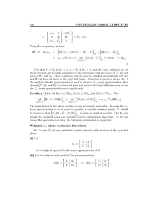 CONTROLLER ORDER REDUCTION

506
=

2 A 0 ;X B 3
^
1
6 0w A1 B1 1 7 = W1 + G1:
^
^ 5 ^ ^
4
^
C1w C1

0

Using this expression, we have

kW1 (G ; Gr )kH =
=

^ ^
^
W1 G]+ + W1 G]; ; W1 ; G1 H = W1 G]+ ; G1 H
^
inf W1 (G ; G)
kW1 (G ; Gr )kH :
r+1 ( W1 G]+ )
^
H
degG r

2

^
^
Note that Y = C1 if W1 = I , Z = B1 if W2 = I , and the rank conditions in the
^
above theorem are actually equivalent to the statements that the poles of G1 are not
zeros of W1 and W2 . These conditions will of course be satis ed automatically if W1 (s)
and W2 (s) have all zeros in the right half plane. Numerical experience shows that if
the weighted Hankel approximation is used to obtain a L1 norm approximation, then
choosing W1 (s) and W2 (s) to have all poles and zeros in the right half plane may reduce
the L1 norm approximation error signi cantly.
Corollary 19.10 Let W1 (s) 2 RH; W2 (s) 2 RH; and G(s) 2 RH1. Then
1
1
^
^
inf W1 (G ; G)W2
inf W (G ; G)W2 = r+1 ( W1 GW2 ]+ ) :
^
^
1 degG r 1
H
degG r
The lower bound in the above corollary is not necessarily achievable. To make the 1norm approximation error as small as possible, a suitable constant matrix Dr should
^
be chosen so that W1 (G ; G ; Dr )W2 is made as small as possible. This Dr can
1
usually be obtained using any standard convex optimization algorithm. To further
reduce the approximation error, the following optimization is suggested.

Weighted L1 Model Reduction Procedures

Let W1 and W2 be any antistable transfer matrices with all zeros in the right half
plane.
(i) Let
#
" ^
A1 Z
^
G1 =
Y 0
be a weighted optimal Hankel norm approximation of G.
^
(ii) Let the reduced order model G be parameterized as
" ^
#
" ^
#
^ ( ) = A1 B
^ ( ) = A1 Z :
G
or G

Y D

C

D

 
