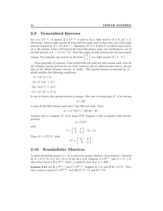 LINEAR ALGEBRA

36

2.9 Generalized Inverses

Let A 2 C m n . A matrix X 2 C n m is said to be a right inverse of A if AX = I .
Obviously, A has a right inverse i A has full row rank, and, in that case, one of the right
inverses is given by X = A (AA );1 . Similarly, if Y A = I then Y is called a left inverse
of A. By duality, A has a left inverse i A has full column rank, and, furthermore, one of
the left inverses is Y = (A A);1 A . Note that right (or left) inverses are not necessarily
unique. For example, any matrix in the form I is a right inverse of I 0 .
?
More generally, if a matrix A has neither full row rank nor full column rank, then all
the ordinary matrix inverses do not exist however, the so called pseudo-inverse, known
also as the Moore-Penrose inverse, is useful. This pseudo-inverse is denoted by A+ ,
which satis es the following conditions:
(i) AA+ A = A
(ii) A+ AA+ = A+
(iii) (AA+ ) = AA+
(iv) (A+ A) = A+ A.
It can be shown that pseudo-inverse is unique. One way of computing A+ is by writing
A = BC
so that B has full column rank and C has full row rank. Then
A+ = C (CC );1 (B B );1 B :
Another way to compute A+ is by using SVD. Suppose A has a singular value decomposition
A=U V
with
0
= 0r 0
r > 0:
Then A+ = V

+U

with

+=

;1 0
r
0 0 :

2.10 Semide nite Matrices

A square hermitian matrix A = A is said to be positive de nite (semi-de nite) , denoted
by A > 0 ( 0), if x Ax > 0 ( 0) for all x 6= 0. Suppose A 2 Fn n and A = A 0,
then there exists a B 2 Fn r with r rank(A) such that A = BB .
Lemma 2.14 Let B 2 Fm n and C 2 Fk n . Suppose m k and B B = C C . Then
there exists a matrix U 2 Fm k such that U U = I and B = UC .

 