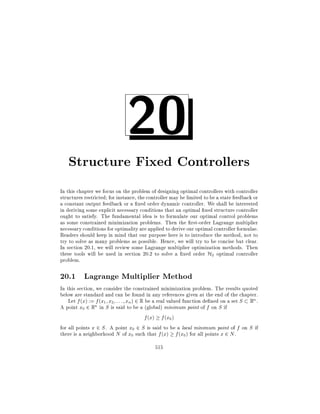 20

Structure Fixed Controllers
In this chapter we focus on the problem of designing optimal controllers with controller
structures restricted for instance, the controller may be limited to be a state feedback or
a constant output feedback or a xed order dynamic controller. We shall be interested
in deriving some explicit necessary conditions that an optimal xed structure controller
ought to satisfy. The fundamental idea is to formulate our optimal control problems
as some constrained minimization problems. Then the rst-order Lagrange multiplier
necessary conditions for optimality are applied to derive our optimal controller formulae.
Readers should keep in mind that our purpose here is to introduce the method, not to
try to solve as many problems as possible. Hence, we will try to be concise but clear.
In section 20.1, we will review some Lagrange multiplier optimization methods. Then
these tools will be used in section 20.2 to solve a xed order H2 optimal controller
problem.

20.1 Lagrange Multiplier Method
In this section, we consider the constrained minimization problem. The results quoted
below are standard and can be found in any references given at the end of the chapter.
Let f (x) := f (x1 x2 : : : xn ) 2 R be a real valued function de ned on a set S Rn .
A point x0 2 Rn in S is said to be a (global) minimum point of f on S if
f (x) f (x0 )
for all points x 2 S . A point x0 2 S is said to be a local minimum point of f on S if
there is a neighborhood N of x0 such that f (x) f (x0 ) for all points x 2 N .
515

 
