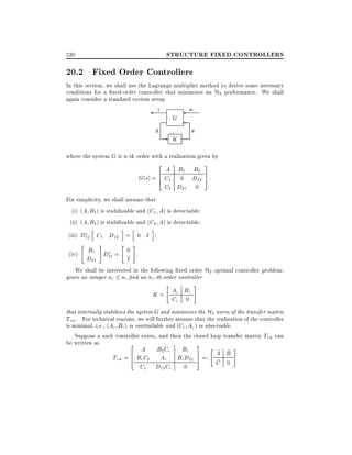 STRUCTURE FIXED CONTROLLERS

520

20.2 Fixed Order Controllers
In this section, we shall use the Lagrange multiplier method to derive some necessary
conditions for a xed-order controller that minimizes an H2 performance. We shall
again consider a standard system setup

z

y

w

G

-

u

K

where the system G is n-th order with a realization given by

2 A B B 3
2
6 C1 01 D12 7 :
G(s) = 4
5
C2 D21

0

For simplicity, we shall assume that
(i) (A B1 ) is stabilizable and (C1 A) is detectable
(ii) (A B2 ) is stabilizable and (C2 A) is detectable

h

i h

(iii) D12 C1 D12 = 0 I
(iv)

"

#

i

" #

B1 D = 0 .
D21 21
I

We shall be interested in the following xed order H2 optimal controller problem:
given an integer nc n, nd an nc-th order controller

"

K = Ac Bc
Cc 0

#

that internally stabilizes the system G and minimizes the H2 norm of the transfer matrix
Tzw . For technical reasons, we will further assume that the realization of the controller
is minimal, i.e., (Ac Bc) is controllable and (Cc Ac ) is observable.
Suppose a such controller exists, and then the closed loop transfer matrix Tzw can

be written as

2 A BC B 3 "
2
1
~ ~ #
6 BcC2 Ac c BcD21 7 =: A B
Tzw = 4
5
~
C 0
C1

D12 Cc

0

 