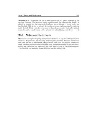 20.3. Notes and References

525

Remark 20.5 This method can also be used to derive the H1 results presented in the

previous chapters. The interested reader should consult the references for details. It
should be pointed out that this method su ers a severe de ciency: global results are
hard to nd. This is due to (a) only rst order necessary conditions can be relatively
easily derived (b) the controller order must be xed hence even if a xed-order optimal
controller can be found, it may not be optimal over all stabilizing controllers.
~

20.3 Notes and References
Optimization using the Lagrange multiplier can be found in any standard optimization
textbook. In particular, the book by Hestenes 1975] contains the nite dimensional
case, and the one by Luenberger 1969] contains both nite and in nite dimensional
cases. The Lagrange multiplier method has been used extensively by Hyland and Bernstein 1984], Bernstein and Haddard 1989], and Skelton 1988] in control applications.
Theorem 20.6 was originally shown in Hyland and Bernstein 1984].

 