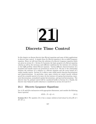 21

Discrete Time Control
In this chapter we discuss discrete time Riccati equations and some of their applications
in discrete time control. A simpler form of a Riccati equation is the so-called Lyapunov
equation. Hence we will start from the solutions of a discrete Lyapunov equation which
are given in section 21.1. Section 21.2 presents the basic property of a Riccati equation
solution as well as the necessary and su cient conditions for the existence of a solution
to the LQR problem related Riccati equation. Various di erent characterizations of a
bounded real transfer matrix are presented in section 21.3. The key is the relationship
between the existence of a solution to a Riccati equation and the norm bound of a
stable transfer matrix. Section 21.4 collects some useful matrix function factorizations
and characterizations. In particular, state space criteria are stated (mostly without
proof) for a transfer matrix to be inner, for the existence of coprime factorizations, innerouter factorizations, normalized coprime factorizations, and spectral factorizations. The
discrete time H2 optimal control will be considered brie y in Section 21.5. Finally, the
discrete time balanced model reduction is considered in section 21.6 and 21.7.

21.1 Discrete Lyapunov Equations
Let A B , and Q be real matrices with appropriate dimensions, and consider the following
linear equation:
AXB ; X + Q = 0:
(21:1)

Lemma 21.1 The equation (21.1) has a unique solution if and only if i (A) j (B) 6= 1
for all i j .

527

 