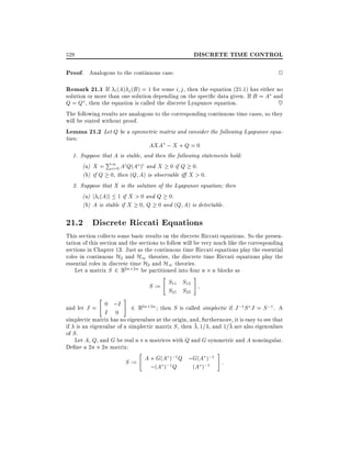 DISCRETE TIME CONTROL

528

Proof. Analogous to the continuous case.

2

Remark 21.1 If i (A) j (B) = 1 for some i j , then the equation (21.1) has either no
solution or more than one solution depending on the speci c data given. If B = A and
Q = Q , then the equation is called the discrete Lyapunov equation.
~
The following results are analogous to the corresponding continuous time cases, so they
will be stated without proof.
Lemma 21.2 Let Q be a symmetric matrix and consider the following Lyapunov equation:
AXA ; X + Q = 0
1. Suppose that A is stable, and then the following statements hold:
P
(a) X = 1 Ai Q(A )i and X 0 if Q 0.
i=0
(b) if Q 0, then (Q A) is observable i X > 0.
2. Suppose that X is the solution of the Lyapunov equation then
(a) j i (A)j 1 if X > 0 and Q 0.
(b) A is stable if X 0, Q 0 and (Q A) is detectable.

21.2 Discrete Riccati Equations
This section collects some basic results on the discrete Riccati equations. So the presentation of this section and the sections to follow will be very much like the corresponding
sections in Chapter 13. Just as the continuous time Riccati equations play the essential
roles in continuous H2 and H1 theories, the discrete time Riccati equations play the
essential roles in discrete time H2 and H1 theories.
Let a matrix S 2 R2n 2n be partitioned into four n n blocks as

"

"

#

S := S11 S12
S21 S22

#

0 ;I
and let J =
2 R2n 2n then S is called simplectic if J ;1 S J = S ;1 . A
I 0
simplectic matrix has no eigenvalues at the origin, and, furthermore, it is easy to see that
if is an eigenvalue of a simplectic matrix S , then 1= , and 1= are also eigenvalues
of S .
Let A, Q, and G be real n n matrices with Q and G symmetric and A nonsingular.
De ne a 2n 2n matrix:
"
#
A + G(A );1 Q ;G(A );1 :
S :=
;(A );1 Q
(A );1

 