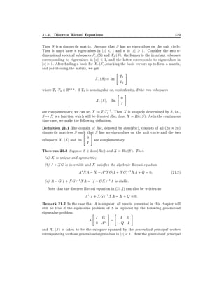 21.2. Discrete Riccati Equations

529

Then S is a simplectic matrix. Assume that S has no eigenvalues on the unit circle.
Then it must have n eigenvalues in jz j < 1 and n in jz j > 1. Consider the two ndimensional spectral subspaces X; (S ) and X+ (S ): the former is the invariant subspace
corresponding to eigenvalues in jz j < 1, and the latter corresponds to eigenvalues in
jz j > 1. After nding a basis for X; (S ), stacking the basis vectors up to form a matrix,
and partitioning the matrix, we get

"

X; (S ) = Im T1
T2

#

where T1 T2 2 Rn n . If T1 is nonsingular or, equivalently, if the two subspaces

" #

X; (S ) Im 0
I

are complementary, we can set X := T2T1;1 . Then X is uniquely determined by S , i.e.,
S 7! X is a function which will be denoted Ric thus, X = Ric(S ). As in the continuous
time case, we make the following de nition.
De nition 21.1 The domain of Ric, denoted by dom(Ric), consists of all (2n 2n)
simplectic matrices S such that S has no eigenvalues on the unit circle and the two
" #
0
subspaces X; (S ) and Im
are complementary.

I

Theorem 21.3 Suppose S 2 dom(Ric) and X = Ric(S ). Then

(a) X is unique and symmetric
(b) I + XG is invertible and X satis es the algebraic Riccati equation
A XA ; X ; A XG(I + XG);1 XA + Q = 0

(21:2)

(c) A ; G(I + XG);1 XA = (I + GX );1 A is stable.

Note that the discrete Riccati equation in (21.2) can also be written as
A (I + XG);1 XA ; X + Q = 0:
Remark 21.2 In the case that A is singular, all results presented in this chapter will
still be true if the eigenvalue problem of S is replaced by the following generalized
eigenvalue problem:
"
# "
#
I G ; A 0
0 A
;Q I
and X; (S ) is taken to be the subspace spanned by the generalized principal vectors
corresponding to those generalized eigenvalues in jz j < 1. Here the generalized principal

 