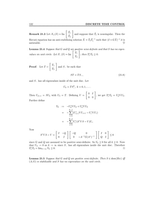 DISCRETE TIME CONTROL

532

"

#

~
~
Remark 21.3 Let X+(S ) = Im T1 and suppose that T1 is nonsingular. Then the
~
T2
~ ~~
~
Riccati equation has an anti-stabilizing solution X = T2 T1;1 such that (I + GX );1 A is

~

antistable.

Lemma 21.4 Suppose that G and Q are positive semi-de nite and that S has no eigen" #
T
values on unit circle. Let X; (S ) = Im 1 then T1 T2 0.
T
2

"

Proof. Let T = T1
T2

#

and S; be such that

ST = TS;

(21:8)

and S; has all eigenvalues inside of the unit disc. Let
k
Uk = TS; k = 0 1 : : ::

Then Uk+1 = SUk with U0 = T . De ning V =
Further de ne

"

#

0 I
, we get T1 T2 = U0 V U0 .
0 0

Yk := ;Uk V Uk + U0 V U0
= ;
= ;
Now

"

k;1
X
i=0
k;1
X
i=0

#"

(Ui+1 V Ui+1 ; Ui V Ui )

Ui (S V S ; V )Ui :

#"

#

;Q
0
I 0
S V S ; V = I ;Q
0
;1 G(A );1
0 I
0 ;A
Q I
since G and Q are assumed to be positive semi-de nite. So Yk 0 for all k 0. Note
that Uk ! 0 as k ! 1 since S; has all eigenvalues inside the unit disc. Therefore
T1 T2 = limk!1 Yk 0.
2

Lemma 21.5 Suppose that G and Q are positive semi-de nite. Then S 2 dom(Ric) i
(A G) is stabilizable and S has no eigenvalues on the unit circle.

 