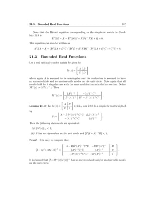 21.3. Bounded Real Functions

537

Note that the Riccati equation corresponding to the simplectic matrix in Corollary 21.9 is
E XE ; X ; E XG(I + XG);1 XE + Q = 0:
This equation can also be written as
A XA ; X ; (B XA + D C ) (D D + B XB );1 (B XA + D C ) + C C = 0:

21.3 Bounded Real Functions
Let a real rational transfer matrix be given by

"

M (z ) = A B
C D

#

where again A is assumed to be nonsingular and the realization is assumed to have
no uncontrollable and no unobservable modes on the unit circle. Note again that all
results hold for A singular case with the same modi cation as in the last section. De ne
M (z ) := M T (z ;1 ). Then

"

;1
;(A );1 C
M (z ) = (A ) ;1
B (A ) D ; B (A );1 C

"

#

:

#

Lemma 21.10 Let M (z) = A B 2 RL1 and let S be a simplectic matrix de ned
C 0
by

"

#

A ;1
);1
S := A ; BB (;1 ) C C BB (A;1
:
;(A ) C C
(A )

Then the following statements are equivalent:
(i) kM (z )k1 < 1
(ii) S has no eigenvalues on the unit circle and kC (I ; A);1 B k < 1.

Proof. It is easy to compute that
2 A ; BB (A );1C C ;BB (A );1 B 3
I ; M (z )M (z )];1 = 6
(A );1 C C
(A );1
0 7:
4
5
;1 C C ;B (A );1
I
;B (A )
It is claimed that I ; M (z )M (z )];1 has no uncontrollable and/or unobservable modes
on the unit circle.

 