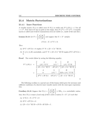 DISCRETE TIME CONTROL

542

21.4 Matrix Factorizations
21.4.1 Inner Functions

A transfer matrix N (z ) is called inner if N (z ) is stable and N (z )N (z ) = I for all
z = ej . Note that if N has no poles at the origin, then N (ej ) = N (ej ). A transfer
matrix is called outer if all its transmission zeros are stable (i.e., inside of the unit disc).

"

#

Lemma 21.14 Let N = A B and suppose that X = X satis es
C D
A XA ; X + C C = 0:
Then
(a) D C + B XA = 0 implies N N = (D ; CA;1 B ) D
(b) X 0, (A B ) controllable, and N N = (D ; CA;1 B ) D implies D C + B XA =
0.

Proof. The results follow by noting the following equality:
N (z )N (z ) =
=

3
2
A
0
B
6 (A );1 C C
(A );1
(A );1 C D 7
5
4
(D ; CA;1 B ) C ;B (A );1 (D ; CA;1 B ) D
2
3
A
0
B
6
6
7
XB + (A );1 C D 7 :
0
(A );1
4
5
DT C + B XA ;B (A );1 (D ; CA;1 B ) D

2
The following corollary is a special case of this lemma which gives the necessary and
su cient conditions of a discrete inner transfer matrix with the state-space representation.

Corollary 21.15 Suppose that N (z) =

"

A B
C D

#

2 RH1 is a controllable realiza-

tion then N (z ) is inner if and only if there exists a matrix X = X
(a) A XA ; X + C C = 0
(b) D C + B XA = 0
(c) (D ; CA;1 B ) D = D D + B XB = I .

0 such that

 
