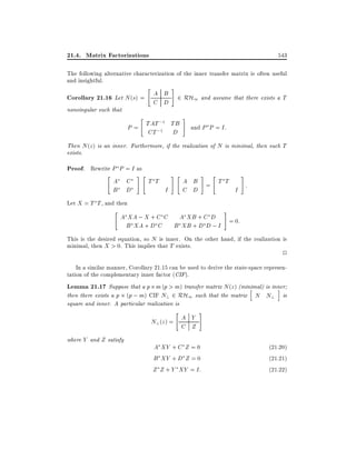 21.4. Matrix Factorizations

543

The following alternative characterization of the inner transfer matrix is often useful
and insightful.

Corollary 21.16 Let N (s) =
nonsingular such that

"

A B
C D

#

2 RH1 and assume that there exists a T

"

;1
P = TAT;1 TB
CT
D

#

and P P = I:

Then N (z ) is an inner. Furthermore, if the realization of N is minimal, then such T
exists.

Proof. Rewrite P P = I as

"

A
B

C
D

#"

T T

#"
I

# "

Let X = T T , and then

"

#

A B = T T
:
C D
I

#

A XA ; X + C C A XB + C D
= 0:
B XA + D C B XB + D D ; I

This is the desired equation, so N is inner. On the other hand, if the realization is
minimal, then X > 0. This implies that T exists.

2

In a similar manner, Corollary 21.15 can be used to derive the state-space representation of the complementary inner factor (CIF).

Lemma 21.17 Suppose that a p m (p > m) transfer matrix N (z) (minimal) is inner
h
i
then there exists a p (p ; m) CIF N? 2 RH1 such that the matrix N N? is
square and inner. A particular realization is

"

N? (z ) = A Y
C Z
where Y and Z satisfy

#

A XY + C Z = 0
B XY + D Z = 0
Z Z + Y XY = I:

(21:20)
(21:21)
(21:22)

 