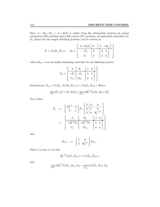 DISCRETE TIME CONTROL

552

Since A ; B2 (;F2 ) = A + B2 F2 is stable, from the relationship between an output
estimation (OE) problem and a full control (FC) problem, all admissible controllers for
G (hence for the output feedback problem) can be written as

K = F` (Mt KFC )

2
6 A + B2F2
Mt = 6 ;F2
6
4
C2

0
0

h

I

hI ;B2i
h0 Ii
0 0

i3
7
7
7
5

where KFC is an internally stabilizing controller for the following system:

h
i3
2
A B1
I 0i7
6
h
^ 6
G = 6 ;F2 ;F0 h 0 I i 7 :
7
4
5
C2

D21

0 0

^
Furthermore, T w = F`(G F` (Mt KFC )) = F` (G KFC ). Hence
1
^
min kTzw k2 = kGc B1 k2 + K kRb =2F` (G KFC )k2 :
2
2 min
2
K
FC
Next de ne
~
G

:=

=

"
2
6
6
6
4

#
1
Rb =2 0 G
^
0 I

2I 0
60 I
4

3

0
0 7
5
;1=2
0 0 Rb
h
i3
A
B1
I 0i7
h
1
1
;Rb =2 F2 ;Rb =2F0 h 0 I i 7
7
5
D21
C2
0 0

and
~
KFC :=

"

#

I

0
KFC :
1
0 Rb =2

Then it is easy to see that
1
^
~ ~
Rb =2 F`(G KFC ) = F` (G KFC )

and

1
^
~ ~
min kRb =2F` (G KFC )k2 = min kF`(G KFC )k2 :
~
K

KFC

FC

 