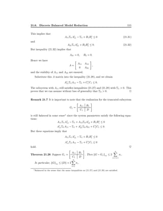 21.6. Discrete Balanced Model Reduction
This implies that
and

555

A11 1 A11 ; 1 + B1 B1 0

(21:31)

A21 1 A21 + B2 B2 0:

(21:32)

But inequality (21.32) implies that

A21 = 0
Hence we have

"

B2 = 0:

A = A11 A12
0 A22

#

and the stability of A11 and A22 are ensured.
Substitute this A matrix into the inequality (21.28), and we obtain

A11 1 A11 ; 1 + C1 C1 0:

The subsystem with A11 still satis es inequalities (21.27) and (21.28) with 1 > 0. This
proves that we can assume without loss of generality that 2 > 0.
2

Remark 21.7 It is important to note that the realization for the truncated subsystem

"

Gr = A11 B1
C1 D

#

is still balanced in some sense1 since the system parameters satisfy the following equations:
A11 1 A11 ; 1 + A12 2 A12 + B1 B1 0
A11 1 A11 ; 1 + A21 2 A21 + C1 C1 0:
But these equations imply that

hold.

A11 1 A11 ; 1 + B1 B1 0
A11 1 A11 ; 1 + C1 C1 0

"

#

n
X
Theorem 21.26 Suppose Gr = A11 B1 . Then kG ; Gr k1 2
i.

C1 D

In particular, kGk1

kDk + 2

n
X

i=r+1

i.
i=1
1 Balanced in the sense that the same inequalities as (21.27) and (21.28) are satis ed.

~

 