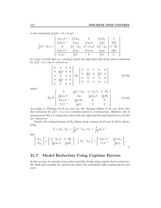 558

DISCRETE TIME CONTROL

to the realization of 1 (G ; Gr ) to get
2
3
2 A ;1 1 A
1 A12
0
0
11
2 12
2
6 1 A21 ;1 1 A22 1 A21
1 A22
1 B2 7
7
62
2
2
2
2
6 0
1 (G ; G ) = 6
1 ;1 A12 ;1 A11 1 ;1 A12 ;1 B1 7 :
7
r
7
6 1 ;1 2 1
2
2
6 A21
1 A21
1 A22
1 B2 7
A22
5
42
2
2
2
2
1 C2
1 C2
;1
C1
0
0
2
2
It is easy to verify that as a constant matrix the right hand side of the above realization
1
for 2 (G ; Gr ) can be written as
20 0 I 03 2
3
6 0 p1 I 0 0 7 6 I 0 0 0 0 7
6
7
1
1
2
6
6 I 0 0 0 7 Md 6 0 p2 I 0 p2 I 0 7
7^ 6
7
(21:33)
6 1
60 pI 0 07 60 0 I 0 07
7 4
5
4
5
2
0 0 0 0 I
0 0 0 I
where
2 0
1
;1 B1 3
p2 ;1A12 ;1 A11
6 1
1
1
;1
p2 A21
p2 B2 7
7:
A
7
^ 6 pA
(21:34)
Md = 6 2 21 ;1 p 22
6 A11
1 A12
0
0 7
5
4
2
1
p2 C2
0
0
C1 ;1
According to Theorem 21.12 (a) and (g), the theorem follows if we can show that
1
the realization for 2 (G ; Gr ) as a constant matrix is a contraction. However, this is
^ d is a contraction since both the right and left hand matrices in (21.33)
guaranteed if M
are contractive.
^
Finally, the contractiveness of Md follows from Lemmas 21.27 and 21.28 by identifying
1
1
Z = A22 X11 = p ;1 A12 Y11 = p A21 ;1
2
2
and
"
# "
i " A11 ;1 p12 A12 #
;1B1 # h
X12 = ;1 A11
:
Y21 Y22 =
1
1
1
p2 A21
p2 B2
p2 C2
X22
C1 ;1

2

21.7 Model Reduction Using Coprime Factors
In this section, we consider lower order controller design using coprime factor reduction.
We shall only consider the special case where the normalized right coprime factors are
used.

 