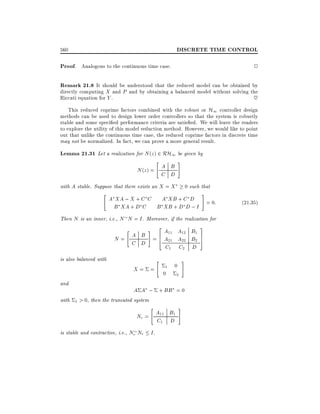 DISCRETE TIME CONTROL

560

Proof. Analogous to the continuous time case.

2

Remark 21.8 It should be understood that the reduced model can be obtained by
directly computing X and P and by obtaining a balanced model without solving the
Riccati equation for Y .
~
This reduced coprime factors combined with the robust or H1 controller design

methods can be used to design lower order controllers so that the system is robustly
stable and some speci ed performance criteria are satis ed. We will leave the readers
to explore the utility of this model reduction method. However, we would like to point
out that unlike the continuous time case, the reduced coprime factors in discrete time
may not be normalized. In fact, we can prove a more general result.

Lemma 21.31 Let a realization for N (z) 2 RH1 be given by

"

N (z ) = A B
C D

#

with A stable. Suppose that there exists an X = X

"

0 such that

#

A XA ; X + C C A XB + C D
= 0:
B XA + D C B XB + D D ; I

Then N is an inner, i.e., N N = I . Moreover, if the realization for

N=

"

# 2 A11 A12 B1 3
A B =6
5
4 A21 A22 B2 7
C D
C1

is also balanced with

X= =
and

"

1
0

C2 D

0
2

#

A A ; + BB = 0

with 1 > 0, then the truncated system

"

Nr = A11 B1
C1 D
is stable and contractive, i.e., Nr Nr

I.

#

(21:35)

 