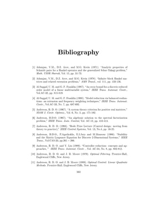 Bibliography
1] Adamjan, V.M., D.Z. Arov, and M.G. Krein (1971). Analytic properties of
Schmidt pairs for a Hankel operator and the generalized Schur-Takagi problem,"
Math. USSR Sbornik, Vol. 15, pp. 31-73.
2] Adamjan, V.M., D.Z. Arov, and M.G. Krein (1978). In nite block Hankel matrices and related extension problems," AMS Transl., vol. 111, pp. 133-156.
3] Al-Saggaf, U. M. and G. F. Franklin (1987). An error bound for a discrete reduced
order model of a linear multivariable system," IEEE Trans. Automat. Contr.,
Vol.AC-32, pp. 815-819.
4] Al-Saggaf, U. M. and G. F. Franklin (1988). Model reduction via balanced realizations: an extension and frequency weighting techniques," IEEE Trans. Automat.
Contr., Vol.AC-33, No. 7, pp. 687-692.
5] Anderson, B. D. O. (1967). A system theory criterion for positive real matrices,"
SIAM J. Contr. Optimiz., Vol. 6, No. 2, pp. 171-192.
6] Anderson, B.D.O. (1967). An algebraic solution to the spectral factorization
problem," IEEE Trans. Auto. Control, Vol. AC-12, pp. 410-414.
7] Anderson, B. D. O. (1993). Bode Prize Lecture (Control design: moving from
theory to practice)," IEEE Control Systems, Vol. 13, No.4, pp. 16-25.
8] Anderson, B.D.O., P.Agathoklis, E.I.Jury and M.Mansour (1986). Stability
and the Matrix Lyapunov Equation for Discrete 2-Dimensional Systems," IEEE
Trans., Vol.CAS-33, pp.261 ; 266.
9] Anderson, B. D. O. and Y. Liu (1989). Controller reduction: concepts and approaches, " IEEE Trans. Automat. Contr. , Vol. AC-34, No. 8, pp. 802-812.
10] Anderson, B. D. O. and J. B. Moore (1979). Optimal Filtering. Prentice-Hall,
Englewood Cli s, New Jersey.
11] Anderson, B. D. O. and J. B. Moore (1989). Optimal Control: Linear Quadratic
Methods. Prentice-Hall, Englewood Cli s, New Jersey.
563

 