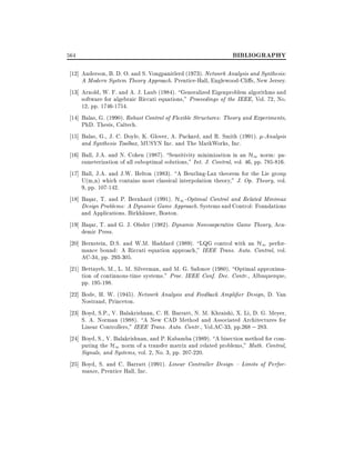 564

BIBLIOGRAPHY

12] Anderson, B. D. O. and S. Vongpanitlerd (1973). Network Analysis and Synthesis:
A Modern System Theory Approach. Prentice-Hall, Englewood-Cli s, New Jersey.
13] Arnold, W. F. and A. J. Laub (1984). Generalized Eigenproblem algorithms and
software for algebraic Riccati equations," Proceedings of the IEEE, Vol. 72, No.
12, pp. 1746-1754.
14] Balas, G. (1990). Robust Control of Flexible Structures: Theory and Experiments,
PhD. Thesis, Caltech.
15] Balas, G., J. C. Doyle, K. Glover, A. Packard, and R. Smith (1991). -Analysis
and Synthesis Toolbox, MUSYN Inc. and The MathWorks, Inc.
16] Ball, J.A. and N. Cohen (1987). Sensitivity minimization in an H1 norm: parameterization of all suboptimal solutions," Int. J. Control, vol. 46, pp. 785-816.
17] Ball, J.A. and J.W. Helton (1983). A Beurling-Lax theorem for the Lie group
U(m,n) which contains most classical interpolation theory," J. Op. Theory, vol.
9, pp. 107-142.
18] Basar, T. and P. Bernhard (1991). H1 -Optimal Control and Related Minimax
Design Problems: A Dynamic Game Approach. Systems and Control: Foundations
and Applications. Birkhauser, Boston.
19] Basar, T. and G. J. Olsder (1982). Dynamic Noncooperative Game Theory, Academic Press.
20] Bernstein, D.S. and W.M. Haddard (1989). LQG control with an H1 performance bound: A Riccati equation approach," IEEE Trans. Auto. Control, vol.
AC-34, pp. 293-305.
21] Bettayeb, M., L. M. Silverman, and M. G. Safonov (1980). Optimal approximation of continuous-time systems." Proc. IEEE Conf. Dec. Contr., Albuquerque,
pp. 195-198.
22] Bode, H. W. (1945). Network Analysis and Feedback Ampli er Design, D. Van
Nostrand, Princeton.
23] Boyd, S.P., V. Balakrishnan, C. H. Barratt, N. M. Khraishi, X. Li, D. G. Meyer,
S. A. Norman (1988). A New CAD Method and Associated Architectures for
Linear Controllers," IEEE Trans. Auto. Contr., Vol.AC-33, pp.268 ; 283.
24] Boyd, S., V. Balakrishnan, and P. Kabamba (1989). A bisection method for computing the H1 norm of a transfer matrix and related problems," Math. Control,
Signals, and Systems, vol. 2, No. 3, pp. 207-220.
25] Boyd, S. and C. Barratt (1991). Linear Controller Design { Limits of Performance, Prentice Hall, Inc.

 