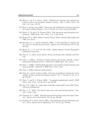 BIBLIOGRAPHY

565

26] Boyd, S. and C.A. Desoer (1985). Subharmonic functions and performance
bounds in linear time-invariant feedback systems," IMA J. Math. Contr. and
Info., vol. 2, pp. 153-170.
27] Boyd, S. and Q. Yang (1989). Structured and simultaneous Lyapunov functions
for system stability problems," Int. J. Control, vol. 49, No. 6, pp. 2215-2240.
28] Brasch, F. M. and J. B. Pearson (1970). Pole placement using dynamical compensators," IEEE Trans. Auto. Contr., Vol. 15, pp. 34-43.
29] Brogan, W. L. (1991). Modern Control Theory, 3rd Ed., Prentice Hall, Englewood
Cli s, New Jersey.
30] Bruinsma, N. A., and M. Steinbuch (1990). A fast algorithm to compute the
H1 -norm of a transfer function matrix", Systems and Control letters, Vol. 14, pp.
287-293.
31] Bryson Jr., A. E. and Y-C. Ho (1975). Applied Optimal Control, Hemisphere
Publishing Corporation.
32] Chen, C. T. (1984). Linear System Theory and Design. Holt, Rinehart and Winston.
33] Chen, J. (1992a). Sensitivity integral relations and design tradeo s in linear
multivariable feedback systems," submitted to IEEE Trans. Auto. Contr..
34] Chen, J. (1992b). Multivariable gain-phase and sensitivity integral relations and
design tradeo s," submitted to IEEE Trans. Auto. Contr..
35] Chen, J. (1995). Personal communication.
36] Chen, M. J. and C.A. Desoer (1982). Necessary and su cient condition for robust
stability of linear distributed feedback systems," Int. J. Control, vol. 35, no. 2,
pp. 255-267.
37] Chen, T. and B. A. Francis (1992).  H2 -optimal sampled-data control," IEEE
Trans. Auto. Contr., Vol. 36, No. 4, pp. 387-397.
38] Chu, C. C. (1985). H1 optimization and robust multivariable control. PhD Thesis,
University of Minnesota.
39] Chu, C. C. (1988). On discrete inner-outer and spectral factorization," Proc.
Amer. Contr. Conf..
40] Clements, D. J. (1993). Rational spectral factorization using state-space methods," Systems and Control Letters, Vol. 20, pp. 335-343.
41] Clements, D. J. and K. Glover (1989). Spectral factorization by Hermitian pencils," Linear Algebra and its Applications, Vol. 122-124, pp. 797-846.

 