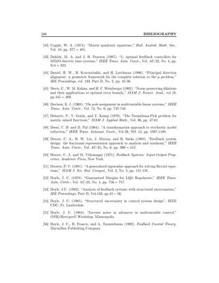 566

BIBLIOGRAPHY

42] Copple, W. A. (1974). Matrix quadratic equations," Bull. Austral. Math. Soc.,
Vol. 10, pp. 377 401.
43] Dahleh, M. A. and J. B. Pearson (1987). `1 optimal feedback controllers for
MIMO discrete time systems," IEEE Trans. Auto. Contr., Vol. AC-32, No. 4, pp.
314 322.
44] Daniel, R. W., B. Kouvaritakis, and H. Latchman (1986). Principal direction
alignment: a geometric framework for the complete solution to the problem,"
IEE Proceedings, vol. 133, Part D, No. 2, pp. 45-56.
45] Davis, C., W. M. Kahan, and H. F. Weinberger (1982). Norm-preserving dilations
and their applications to optimal error bounds," SIAM J. Numer. Anal., vol 19,
pp.445 469.
46] Davison, E. J. (1968). On pole assignment in multivariable linear systems," IEEE
Trans. Auto. Contr., Vol. 13, No. 6, pp. 747-748.
47] Delsarte, P., Y. Genin, and Y. Kamp (1979). The Navanlinna-Pick problem for
matrix valued functions," SIAM J. Applied Math., Vol. 36, pp. 47-61.
48] Desai, U. B. and D. Pal (1984). A transformation approach to stochastic model
reduction," IEEE Trans. Automat. Contr., Vol 29, NO. 12, pp. 1097-1100.
49] Desoer, C. A., R. W. Liu, J. Murray, and R. Saeks (1980). Feedback system
design: the fractional representation approach to analysis and synthesis," IEEE
Trans. Auto. Contr., Vol. AC-25, No. 6, pp. 399 412.
50] Desoer, C. A. and M. Vidyasagar (1975). Feedback Systems: Input-Output Properties. Academic Press, New York.
51] Dooren, P. V. (1981). A generalized eigenvalue approach for solving Riccati equations," SIAM J. Sci. Stat. Comput., Vol. 2, No. 2, pp. 121-135.
52] Doyle, J. C. (1978). Guaranteed Margins for LQG Regulators," IEEE Trans.
Auto. Contr., Vol. AC-23, No. 4, pp. 756 757.
53] Doyle, J.C. (1982). Analysis of feedback systems with structured uncertainties,"
IEE Proceedings, Part D, Vol.133, pp.45 ; 56.
54] Doyle, J. C. (1985). Structured uncertainty in control system design", IEEE
CDC, Ft. Lauderdale.
55] Doyle, J. C. (1984). Lecture notes in advances in multivariable control,"
ONR/Honeywell Workshop, Minneapolis.
56] Doyle, J. C., B. Francis, and A. Tannenbaum (1992). Feedback Control Theory,
Macmillan Publishing Company.

 
